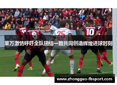 莱万激情呼吁全队团结一致共同创造辉煌进球时刻
