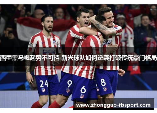 西甲黑马崛起势不可挡 新兴球队如何逆袭打破传统豪门格局 西甲黑马崛起势不可挡 新兴球队如何逆袭打破传统豪门格局