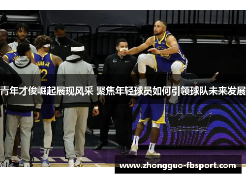 青年才俊崛起展现风采 聚焦年轻球员如何引领球队未来发展 青年才俊崛起展现风采 聚焦年轻球员如何引领球队未来发展