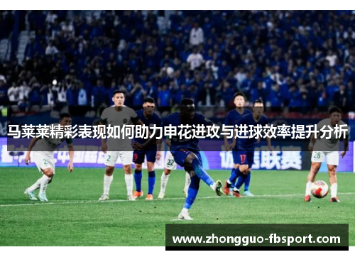 马莱莱精彩表现如何助力申花进攻与进球效率提升分析 马莱莱精彩表现如何助力申花进攻与进球效率提升分析