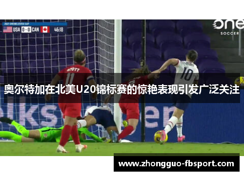 奥尔特加在北美U20锦标赛的惊艳表现引发广泛关注